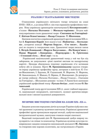 266
РЕАЛІЗМ У ТЕАТРАЛЬНОМУ МИСТЕЦТВІ
Становлення українського світського театру почалося на зламі
XVIII—XIX ст., а до кінця XIX ст. він став справжнім професійним теат­
ром. Нову українську драматургію започаткував І. Котляревський з
п’єсами «Наталка Полтавка» і «Москаль-чарівник». Згодом най-
популярнішими стали драматичні твори «Сватання на Гончарівці»
Г. Квітки-Основ’яненка і «Назар Стодоля» Т. Шевченка.
Значною постаттю в українській драматургії другої половини XIX ст.
був І. Карпенко-Карий: його відомі п’єси «Наймичка», «Безталан-
на», сатиричні комедії «Мартин Боруля», «Сто тисяч», «Хазяїн»
досі не сходять із театральних сцен. Драматичні твори писали також
І. Нечуй-Левицький («Маруся Богуславка», «На Кожум’яках»),
Панас Мирний («Лимерівна», «Перемудрив»), Б.  Грінченко
(«Степовий гість», «Ясні зорі») та ін.
Український національний драматичний театр у той час був під
забороною, не допускалися «різні сценічні вистави на малоруському
наріччі». Цензура обмежувала тематику українських п’єс мотивами
побуту або ж кохання. Проте М. Кропивницькому вдалося створи-
ти першу українську професійну трупу, акторами в якій були: К. Сто-
ян-Максимович, І. Бурлака, М. Садовський, Н. Жаркова, О. Маркова,
М. Заньковецька, Л. Манько, О. Вірина, Л. Максимович. До репертуа-
ру театру увійшли «Наталка Полтавка», «Назар Стодоля», «Сватання
на Гончарівці», «Шельменко-денщик» та інші. У Львові було засновано
український професійний театр «Руська бесіда», який очолив О. Ба-
чинський.
Український театр другої половини XIX ст. досяг глибокої народнос-
ті, національної своєрідності, змістовності, великої критично-викри-
вальної сили і високої художньої довершеності.
МУЗИЧНЕ МИСТЕЦТВО УКРАЇНИ НА ЗЛАМІ ХІХ—ХХ ст.
Завдяки зусиллям передових діячів культури України відбулися зна-
чні зрушення і в розвитку музичного мистецтва. Українські драматичні
професійні трупи пропагували народні мелодії, здобутки національної
інструментальної музики, самотужки ставили оперні спектаклі.
Видатний театральний діяч М. Кропивницький здобув широку по-
пулярність і як співак та композитор. Українська музична культура по-
ширювалася завдяки концертно-виконавській діяльності М. Лисенка
та створених ним хорових колективів, що гастролювали в Україні.
Тема 2. Стилі та напрями мистецтва:
бароко, рококо, класицизм, романтизм, реалізм
 