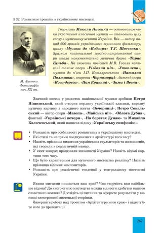 267
Значний внесок у розвиток національної музики зробили Петро
Ніщинський, який створив перлину української класики, виразну
музичну картину з народного життя «Вечорниці»; Петро Сокаль-
ський — автор опери «Мазепа», «Майська ніч», «Облога Дубна»,
фантазії «Українські вечори», «На берегах Дунаю» та Михайло
Калачевський, який написав відому «Українську симфонію».
•	 Розкажіть про особливості романтизму в українському мистецтві.
•	 Які стилі та напрями поєднувалися в архітектурі того часу?
•	 Назвіть прізвища видатних українських скульпторів та живописців,
які творили в реалістичній манері.
•	 У яких жанрах працювали живописці України? Назвіть відомі кар-
тини того часу.
•	 Що було характерним для музичного мистецтва реалізму? Назвіть
прізвища відомих композиторів.
•	 Розкажіть про реалістичні тенденції у театральному мистецтві
України.
Якими митцями пишається ваш край? Чия творчість вам найбіль-
ше відома? До якого стилю мистецтва можна віднести здобутки вашого
славетного земляка? Дослідіть ці питання та оформте результати у ви-
гляді електронної мистецької сторінки.
Завершіть роботу над проектом «Архітектура мого краю» і підготуй-
те його до презентації.
М. Лисенко.
Фотографія
поч. ХХ ст.
§ 32. Романтизм і реалізм в українському мистецтві
Творчість Миколи Лисенка — основоположни-
ка української класичної музики — становить цілу
епоху в музичному житті України. Він — автор по-
над 600 зразків українського музичного фольклору,
циклу «Музика до «Кобзаря» Т.Г. Шевченка».
Зразком національної героїко-патріотичної опе-
ри стала монументальна музична драма «Тарас
Бульба». На сюжети повістей М.В. Гоголя напи-
сані також опери «Різдвяна ніч», «Утоплена»,
музика до п’єси І.П. Котляревського «Наталка
Полтавка», оперета «Чорноморці», дитячі опери
«Коза-дереза», «Пан Коцький», «Зима і Весна».
 