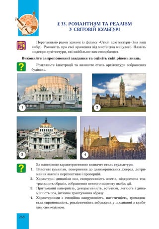 268
§ 33. РОМАНТИЗМ ТА РЕАЛІЗМ
У СВІТОВІЙ КУЛЬТУРІ
Перегляньмо разом уривок із фільму «Стилі архітектури» (на ваш
вибір). Розкажіть про свої враження від мистецтва минулого. Назвіть
шедеври архітектури, які найбільше вам сподобалися.
Виконайте запропоновані завдання та оцініть свій рівень знань.
Розгляньте ілюстрації та визначте стиль архітектури зображених
будівель.
	
За наведеною характеристикою визначте стиль скульптури.
1.	 Властиві гуманізм, повернення до давньоримських джерел, дотри-
мання законів перспективи і пропорцій.
2.	 Характерні динамізм поз, експресивність жестів, підкреслена теа-
тральність образів, зображення певного моменту якоїсь дії.
3.	 Притаманні камерність, декоративність, естетизм, легкість і дина-
мічність поз, інтимне трактування образу.
4.	 Характерними є емоційна напруженість, патетичність, громадян-
ська спрямованість, реалістичність зображень у поєднанні з глибо-
ким символізмом.
♫
1 2
3 4
 