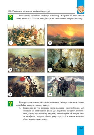 269
Розгляньте зображені шедеври живопису. З’ясуйте, до яких стилів
вони належать. Назвіть авторів картин та визначте жанри живопису.
За характеристикою досягнень музичного і театрального мистецтва
спробуйте визначити назву стилю.
1.	 Звернення до тем протесту проти насилля і пригноблення, ідеї
боротьби за звільнення, увага до людських почуттів, пережи-
вань, внутрішнього світу людини; найпоширеніші жанри: опе-
ра, симфонія, оперета, балет, увертюра, сюїта, поема, камерна
п’єса, романс, пісня тощо.
§ 33. Романтизм та реалізм у світовій культурі
1
3
5
2
4
6
 