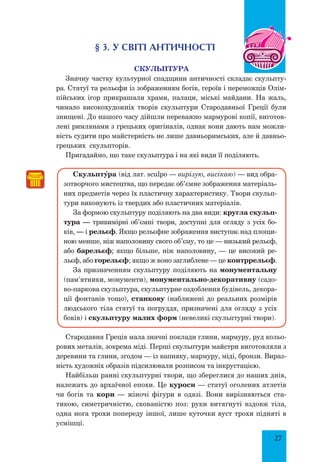 27
§ 3. У світі античності
Скульптура
Значну частку культурної спадщини античності складає скульпту-
ра. Статуї та рельєфи із зображенням богів, героїв і переможців Олім-
пійських ігор прикрашали храми, палаци, міські майдани. На жаль,
чимало високохудожніх творів скульптури Стародавньої Греції були
знищені. До нашого часу дійшли переважно мармурові копії, виготов-
лені римлянами з грецьких оригіналів, однак вони дають нам можли-
вість судити про майстерність не лише давньоримських, але й давньо-
грецьких скульпторів.
Пригадаймо, що таке скульптура і на які види її поділяють.
СкульптŸра (від лат. sculpo — вирізую, висікаю) — вид обра-
зотворчого мистецтва, що передає об’ємне зображення матеріаль-
них предметів через їх пластичну характеристику. Твори скульп­
тури виконують із твердих або пластичних матеріалів.
За формою скульптуру поділяють на два види: кругла скульп­
тура — тривимірні об’ємні твори, доступні для огляду з усіх бо-
ків, — і рельєф. Якщо рельєфне зображення виступає над площи-
ною менше, ніж наполовину свого об’єму, то це — низький рельєф,
або барельєф; якщо більше, ніж наполовину, — це високий ре-
льєф, або горельєф; якщо ж воно заглиблене — це контррельєф.
За призначенням скульптуру поділяють на монументальну
(па­м’ятники, монументи), монументально-декоративну (садо-
во-паркова скульптура, скульптурне оздоблення будівель, декора-
ції фонтанів тощо), станкову (наближені до реальних розмірів
людського тіла статуї та погруддя, призначені для огляду з усіх
боків) і скульптуру малих форм (невеликі скульптурні твори).
Стародавня Греція мала значні поклади глини, мармуру, руд кольо-
рових металів, зокрема міді. Перші скульптури майстри виготовляли з
деревини та глини, згодом — із вапняку, мармуру, міді, бронзи. Вираз-
ність художніх образів підсилювали розписом та інкрустацією.
Найбільш ранні скульптурні твори, що збереглися до наших днів,
належать до архаїчної епохи. Це куроси — статуї оголених атлетів
чи богів та кори — жіночі фігури в одязі. Вони вирізняються ста-
тикою, симетричністю, скованістю поз: руки витягнуті вздовж тіла,
одна нога трохи попереду іншої, лише куточки вуст трохи підняті в
усмішці.
 