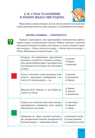 271
§ 34. СТИЛІ ТА НАПРЯМИ
В РІЗНИХ ВИДАХ МИСТЕЦТВА
Вирушаймо в цікаву подорож, під час якої ви зможете не тільки при-
гадати вивчений протягом року матеріал, а й перевірити свої знання.
ПЕРША ЗУПИНКА — АРХІТЕКТУРА
Знайдіть відповідність між характерними особливостями архітек-
турних споруд та мистецькими стилями. Оберіть завдання за різними
ступенями складності й оцініть свої знання: за кожне завдання черво-
ного кольору — 4 бали, зеленого кольору — 3 бали, жовтого кольору —
2 бали. Максимальна кількість балів — 12.
Споруди, які вирізнялися просторовим
розмахом, плавністю і складним поєднан-
ням криволінійних форм з розгорнутими
колонадами й пілястрами, були збудовані
в стилі:
а) рококо
б) бароко
в) ренесанс
Стиль у мистецтві, який сповідував необ-
хідність правдивого відображення дій-
сності в її типових рисах, — це:
а) реалізм
б) романтизм
в) бароко
Живопис П.П. Рубенса, А. ван Дейка на-
лежить до стилю:
а) бароко
б) реалізм
в) романтизм
Термін, що стосується мистецтва західно-
європейського класицизму часів імперії
Наполеона І, має назву:
а) неоготика
б) сфумато
в) ампір
Звернення до форм античної архітекту-
ри, використання симетрії, повернення до
системи ордерів — характерні ознаки:
а) античного стилю
б) стилю ренесанс
в) класичного стилю
 