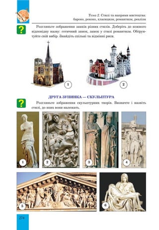 274
Розгляньте зображення замків різних стилів. Доберіть до кожного
відповідну назву: готичний замок, замок у стилі романтизм. Обґрун-
туйте свій вибір. Знайдіть спільні та відмінні риси.
ДРУГА ЗУПИНКА — СКУЛЬПТУРА
Розгляньте зображення скульптурних творів. Визначте і назвіть
стилі, до яких вони належать.
1 2
1 2 3 4
5 6
Тема 2. Стилі та напрями мистецтва:
бароко, рококо, класицизм, романтизм, реалізм
 