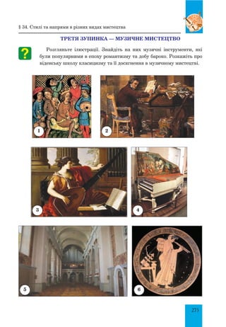 275
ТРЕТЯ ЗУПИНКА — МУЗИЧНЕ МИСТЕЦТВО
Розгляньте ілюстрації. Знайдіть на них музичні інструменти, які
були популярними в епоху романтизму та добу бароко. Розкажіть про
віденську школу класицизму та її досягнення в музичному мистецтві.
1 2
43
5 6
§ 34. Стилі та напрями в різних видах мистецтва
 