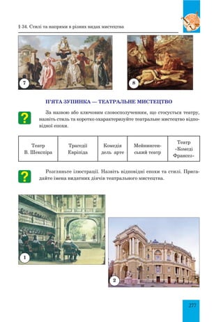 277
П’ЯТА ЗУПИНКА — ТЕАТРАЛЬНЕ МИСТЕЦТВО
За назвою або ключовим словосполученням, що стосується театру,
назвіть стиль та коротко охарактеризуйте театральне мистецтво відпо-
відної епохи.
Театр
В. Шекспіра
Трагедії
Евріпіда
Комедія
дель арте
Мейнинген-
ський театр
Театр
«Комеді
Франсез»
Розгляньте ілюстрації. Назвіть відповідні епохи та стилі. Прига-
дайте імена видатних діячів театрального мистецтва.
7 8
1
§ 34. Стилі та напрями в різних видах мистецтва
2
 