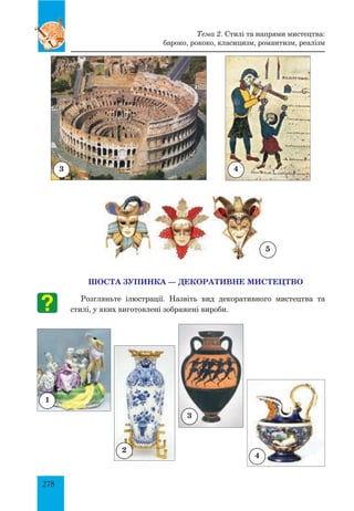 278
ШОСТА ЗУПИНКА — ДЕКОРАТИВНЕ МИСТЕЦТВО
Розгляньте ілюстрації. Назвіть вид декоративного мистецтва та
стилі, у яких виготовлені зображені вироби.
1
2
3
4
3
5
Тема 2. Стилі та напрями мистецтва:
бароко, рококо, класицизм, романтизм, реалізм
4
 