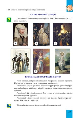 279
4
2 31
5 6
СЬОМА ЗУПИНКА — МОДА
Розгляньте зображення костюмів різних епох. Назвіть стилі, до яких
вони належать.
§ 34. Стилі та напрями в різних видах мистецтва
ПРЕЗЕНТАЦІЯ ТВОРЧИХ ПРОЕКТІВ
Увесь навчальний рік ми займалися створенням цікавих проектів.
Настав час їх презентувати та визначити найкращі.
У номінації «Індивідуальний проект» беруть участь учнівські прое­
кти, які набрали найбільшу кількість голосів після проведеного голо-
сування.
У номінації «Груповий проект» беруть участь проекти, підготовлені
вашими творчими групами.
У номінації «Колективний проект» під назвою «Архітектура мого
краю» бере участь увесь клас.
Підготуйте своє електронне портфоліо до презентації.
 