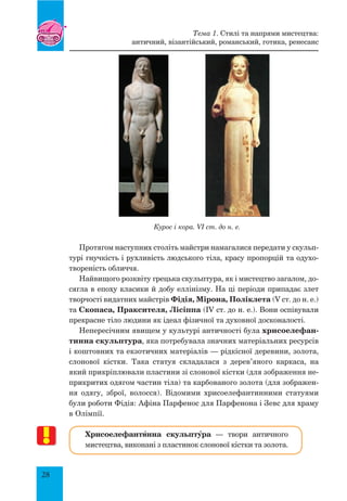 28
Курос і кора. VI ст. до н. е.
Протягом наступних століть майстри намагалися передати у скульп­
турі гнучкість і рухливість людського тіла, красу пропорцій та одухо­
твореність обличчя.
Найвищого розквіту грецька скульптура, як і мистецтво загалом, до-
сягла в епоху класики й добу еллінізму. На ці періоди припадає злет
творчості видатних майстрів Фідія, Мірона, Поліклета (V ст. до н. е.)
та Скопаса, Праксителя, Лісіппа (ІV ст. до н. е.). Вони оспівували
прекрасне тіло людини як ідеал фізичної та духовної досконалості.
Непересічним явищем у культурі античності була хрисоелефан-
тинна скульптура, яка потребувала значних матеріальних ресурсів
і коштовних та екзотичних матеріалів — рідкісної деревини, золота,
слонової кістки. Така статуя складалася з дерев’яного каркаса, на
який прикріплювали пластини зі слонової кістки (для зображення не-
прикритих одягом частин тіла) та карбованого золота (для зображен-
ня одягу, зброї, волосся). Відомими хрисоелефантинними статуями
були роботи Фідія: Афіна Парфенос для Парфенона і Зевс для храму
в Олімпії.
Хрисоелефантšнна скульптŸра — твори античного
мистецтва, виконані з пластинок слонової кістки та золота.
Тема 1. Стилі та напрями мистецтва:
античний, візантійський, романський, готика, ренесанс
 