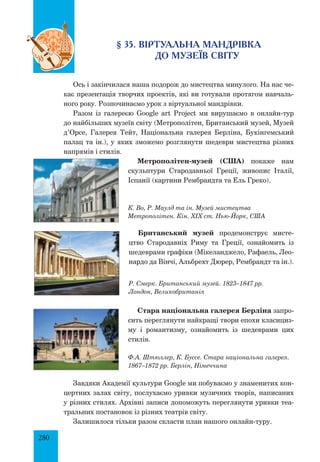 280
§ 35. Віртуальна мандрівка
до музеїв світу
Ось і закінчилася наша подорож до мистецтва минулого. На нас че­
кає презентація творчих проектів, які ви готували протягом навчаль­
ного року. Розпочинаємо урок з віртуальної мандрівки.
Разом із галереєю Google art Project ми вирушаємо в онлайн-тур
до найбільших музеїв світу (Метрополітен, Британський музей, Музей
д’Орсе, Галерея Тейт, Національна галерея Берліна, Букінгемський
палац та ін.), у яких зможемо розглянути шедеври мистецтва різних
напрямів і стилів.
Метрополітен-музей (США) покаже нам
скульптури Стародавньої Греції, живопис Італії,
Іспанії (картини Рембрандта та Ель Греко).
К. Во, Р. Маулд та ін. Музей мистецтва
Метрополітен. кін. XIX ст. Нью-Йорк, США
Британський музей продемонструє мисте­
цтво Стародавніх Риму та Греції, ознайомить із
шедеврами графіки (Мікеланджело, Рафаель, Лео­
нардо да Вінчі, Альбрехт Дюрер, Рембрандт та ін.).
Р. Смерк. Британський музей. 1823–1847 рр.
Лондон, Великобританія
Стара національна галерея Берліна запро­
сить переглянути найкращі твори епохи класициз­
му і романтизму, ознайомить із шедеврами цих
стилів.
Ф.А. Штюллер, К. Буссе. Стара національна галерея.
1867–1872 рр. Берлін, Німеччина
Завдяки Академії культури Google ми побуваємо у знаменитих кон­
цертних залах світу, послухаємо уривки музичних творів, написаних
у різних стилях. Архівні записи допоможуть переглянути уривки теа­
тральних постановок із різних театрів світу.
Залишилося тільки разом скласти план нашого онлайн-туру.
 