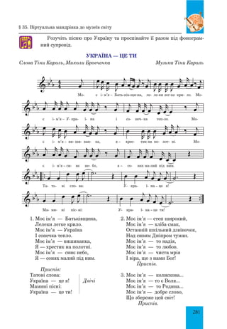 281
§ 35. Віртуальна мандрівка до музеїв світу
1. Моє ім’я — Батьківщина,
лелеки легке крило.
Моє ім’я — Україна
і сонечка тепло.
Моє ім’я — вишиванка,
Я — хрестик на полотні.
Моє ім’я — синє небо,
Я — сонях малий під ним.
Приспів:
Татові слова:
Україна — це я!	 Двічі
Мамині пісні:
Україна — це ти!
2. Моє ім’я — степ широкий,
Моє ім’я — хліба смак,
останній шкільний дзвіночок,
над сивим Дніпром туман.
Моє ім’я — то надія,
Моє ім’я — то любов.
Моє ім’я — чиста мрія
і віра, що з нами Бог!
Приспів.
3. Моє ім’я — колискова...
Моє ім’я — то є Воля...
Моє ім’я — то Родина...
Моє ім’я — добре слово,
що збереже цей світ!
Приспів.
 bb
b 4
4 j
œ
Наспівно
J
œ
R
œ
R
œ
J
œ
j
œ œ œ
j
œ ‰ j
œ J
œ
R
œ
R
œ
J
œ r
œ
r
œ œ‰ j
œ
 bb
b
j
œ
r
œ
r
œ
j
œ
j
œ
r
œ
r
œ
j
œ ‰ j
œ
j
œ
r
œ
r
œ
j
œ r
œ
r
œ œ
‰ j
œ
 bb
b J
œ
R
œ
R
œ
J
œ
j
œ
r
œ
r
œ
j
œ ‰ j
œ œ
R
œ
R
œ
J
œ r
œ
r
œ
j
œ ‰ j
œ
 bb
b
j
œ
r
œ
r
œ
j
œ
j
œ
r
œ
r
œ
j
œ ‰ j
œ
j
œ
r
œ
r
œ
j
œ r
œ
r
œ œ
Œ
 bb
b .. œ œ
œ
J
œ
J
œ .˙ Œ œ œ
j
œ
j
œ
j
œ
j
œ .˙ Œ
 bbb ..œ œ œ
J
œ J
œ .˙ Œ œ œ j
œ j
œ j
œ
j
œ .˙ Œ
Україна це ти
Слова Тіни Кароль, М. Бровченка, Музика Тіни Кароль
Україна — це ти
Слова Тіни Кароль, Миколи Бровченка Музика Тіни Кароль
Розучіть пісню про Україну та проспівайте її разом під фонограм­
ний супровід.♫
Мо- є і- м’я – Бать-ків-щи-на, ле- ле-ки лег-ке кри- ло. Мо-
є і- м’я – У- кра- ї- на і со- неч- ка теп-ло. Мо-
є і- м’я – ви- ши- ван- ка, я – хрес- тик на по- лот- ні. Мо-
є і- м’я – си- нє не- бо, я – со- нях ма-лий під ним.
Та- то- ві сло- ва: У- кра- ї- на – це я!
Ма- ми- ні піс- ні: У- кра- ї- на – це ти!
 