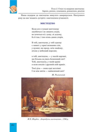 282
Наша подорож до мистецтва минулого завершується. Наступного
року на нас чекають зустрічі з мистецтвом сучасності.
Мистецтво
Коли усе в тумані життєвому
загубиться і не лишить слідів,
не хочеться ні з дому, ні додому,
бо й там, і там огонь давно згорів.
В тобі, мистецтво, у тобі одному
є захист: у красі незнаних слів,
у музиці, що вроду, всім знайому,
втіляє у небесний перелив;
в тобі, мистецтво, — у малій картині,
що більша за увесь безмежний світ!
Тобі, мистецтво, у твоїй країні
я шлю поклін і дружній свій привіт.
Твої діла — вони одні нетлінні.
І ти між квітів — найясніший квіт!
М. Рильський
Ж.Б. Шарден. «Атрибути мистецтва». 1766 р.
Тема 2. Стилі та напрями мистецтва:
бароко, рококо, класицизм, романтизм, реалізм
 