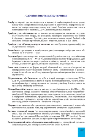 283
СЛОВНИК МИСТЕЦЬКИХ ТЕРМІНІВ
Ампір — термін, що застосовується в мистецтві західноєвропейського класи­
цизму часів імперії Наполеона І, переважно в архітектурі, портретному жи­
вописі та декоративно-ужитковому мистецтві. Ампіром називають стиль у
мистецтві першої третини XIX ст., пізню стадію класицизму.
Архітектура, або зодчество — мистецтво проектування, зведення та худож­
нього оздоблення споруд, що формують просторове середовище для життя
й діяльності людини. Архітектурою називають також окремі будівлі та їх
ансамблі, площі й проспекти, парки і стадіони, селища й цілі міста.
Архітектура об’ємних споруд включає житлові будинки, громадські будів­
лі, промислові споруди.
Базиліка — прямокутна в плані споруда, розділена всередині рядом колон або
стовпів на 3–5 частин — нав.
Бароко (буквально — перлина неправильної форми) — стиль у європейському
мистецтві кінця XVI — XVIII ст., який прийшов на зміну Відродженню. Для
барокового мистецтва характерні масштабність, пишність, складність ком­
позиції, насиченість рухом, емоційна виразність, видовищність.
Види мистецтва — це форми творчої діяльності, що склалися історично як
відображення багатогранності реального світу і проявляються в різнома­
нітності способів та засобів художньо-образного відтворення й естетичного
сприйняття.
Відродження, або Ренесанс — доба в історії культури та мистецтва XIV—
XVI ст., започаткована в Італії в період Передвідродження, та культурно-
філософський рух, що ґрунтувався на ідеалах гуманізму й орієнтувався на
культурну спадщину античності.
Візантійський стиль — стиль у мистецтві, що сформувався в V—ХІ ст. у Ві­
зантійській імперії на основі традицій елліністичної культури та християн­
ської релігії. Характерними рисами стилю є урочистість, зовнішня пишність
і внутрішня шляхетність, традиціоналізм, канонічність. Він вирізняється
надмірною стилізацією, надзвичайною виразністю ліній, використанням
сталих художніх стереотипів і багатства кольорів.
Вітраж — це сюжетна або орнаментальна композиція, виконана зі шматочків
прозорого кольорового скла, яку скріплювали свинцевим обрамленням.
Готика, готичний стиль (від назви германського племені готів) — художній
стиль, що був завершальним етапом у розвитку культури середньовічної
Західної та Центральної Європи (між серединами XII і XVI століть). Виник
на основі досягнень романської культури та християнського світогляду.
Григоріанський спів, або григоріанський хорал — традиційний спів като­
лицької церкви, що виконувався чоловічим хором в унісон.
 