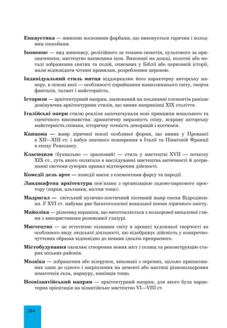 284
Енкаустика — живопис восковими фарбами, що виконується гарячим і холод­
ним способами.
Іконопис — вид живопису, релігійного за темами сюжетів, культового за при­
значенням; мистецтво написання ікон. Виконані на дошці, полотні або ме­
талі зображення святих та подій, описаних у Біблії або церковній історії,
мали відповідати чітким правилам, розробленим церквою.
Індивідуальний стиль митця віддзеркалює його характерну авторську ма­
неру, в основі якої — особливості сприймання навколишнього світу, творча
фантазія, талант і майстерність.
Історизм — архітектурний напрям, заснований на поєднанні елементів раніше
домінуючих архітектурних стилів, що виник наприкінці XIX століття.
Італійські опери стилю реалізм започаткували нові принципи вокального та
сценічного виконавства: драматичну виразність співу, яскраву акторську
майстерність співака, історичну точність декорацій і костюмів.
Канцона — жанр ліричної поезії особливої форми, що виник у Провансі
в ХІІ—ХІІІ ст. і набув значного поширення в Італії та Північній Франції
в епоху Ренесансу.
Класицизм (буквально — зразковий) — стиль у мистецтві XVII — початку
XIX ст., суть якого полягала в наслідуванні мистецтва античності й дотри­
манні системи суворих правил відтворення дійсності.
Комедії дель арте — комедії масок з елементами фарсу та пародії.
Ландшафтна архітектура пов’язана з організацією садово-паркового прос­
тору (парки, альтанки, містки тощо).
Мадригал — світський музично-поетичний пісенний жанр епохи Відроджен­
ня. У XVI ст. набуває рис багатоголосної вокальної поеми ліричного змісту.
Майоліка — різновид кераміки, що виготовляється з кольорової випаленої гли­
ни з використанням розписаної глазурі.
Мистецтво — це естетичне пізнання світу в процесі художньої творчості як
особливого виду людської діяльності, що відображує дійсність у конкретно-
чуттєвих образах відповідно до певних ідеалів прекрасного.
Містобудування охоплює створення нових міст і селищ та реконструкцію ста­
рих міських районів.
Мозаїка — зображення або візерунок, виконані з окремих, щільно припасова­
них один до одного і закріплених на цементі або мастиці різнокольорових
шматочків скла, мармуру, камінців тощо.
Неовізантійський напрям — архітектурний напрям, для якого була харак­
терна орієнтація на візантійське мистецтво VI—VIII ст.
 