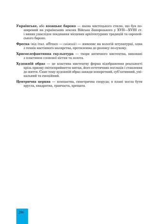 286
Українське, або козацьке бароко — назва мистецького стилю, що був по­
ширений на українських землях Війська Запорозького у XVII—XVIII ст.
і виник унаслідок поєднання місцевих архітектурних традицій та європей­
ського бароко.
Фреска (від італ. affresco — свіжий) — живопис на вологій штукатурці, одна
з технік настінного малярства, протилежна до розпису по-сухому.
Хрисоелефантинна скульптура — твори античного мистецтва, виконані
з пластинок слонової кістки та золота.
Художній образ — це властива мистецтву форма відображення реальності
крізь призму світосприйняття митця, його естетичних поглядів і ставлення
до життя. Саме тому художній образ завжди конкретний, суб’єктивний, уні­
кальний та емоційний.
Центрична церква — компактна, симетрична споруда; в плані могла бути
кругла, квадратна, гранчаста, хрещата.
 