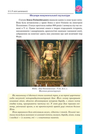 29
Шедеври монументальної скульптури
Статую Зевса Олімпійського вважали одним із семи чудес світу.
Вона була встановлена у храмі Зевса в місті Олімпія на півострові
Пелопоннес. Статуя простояла майже 900 років і загинула під час по-
жежі в V ст. Однак численні описи в творах стародавніх істориків,
письменників і мандрівників, археологічні знахідки (зменшені копії,
зображення на монетах) дають нам уявлення про цей величний твір
Фідія.
Фідій. «Зевс Олімпійський». V ст. до н. е.
Малюнок-реконструкція
На масивному п’єдесталі стояв золотий трон, а на троні царствено
сидів могутній чотирнадцятиметровий Зевс. Його голову прикрашав
оливовий вінок, обличчя облямовувала кучерява борода, з лівого плеча
спадав плащ, прикриваючи частину ніг. У лівій руці Зевс тримав скі-
петр, увінчаний орлом, а на простягнутій правій руці стояла богиня
Ніка.
Поза верхов­ного бога втілювала велич, гідність і спокій. Оголені час-
тини тіла були виконані зі слонової кістки; волосся, борода, вінок, плащ
і сандалі — із золота, очі — з коштовних каменів.
§ 3. У світі античності
 