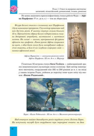 30
Не менш знаменита хрисоелефантинна статуя роботи Фідія — Афі-
на Парфенос (V ст. до н. е.) — теж не збереглася.
Фігура богині стояла в головному залі Парфенона
і була невимовно прекрасна. Скульптор працював над
нею дев’ять років. У висоту статуя сягала близько
12 м. Урочистість образу богині підкреслювали пиш-
но декоровані атрибути, виготовлені з листового
золота. На голові — шолом, прикрашений фігурами
сфінксів та грифонів. Лівою рукою Афіна спиралася
на щит, з обох боків якого були викарбувані міфоло-
гічні сюжети, а біля її ніг клубком згорнувся змій —
символ афінської землі.
Афіна Варвакіон — зменшена римська копія
Афіни Парфенос. III ст. до н. е. мармур
Гігантська 32-метрова статуя бога Геліоса — найяскравіший зра-
зок монументальної скульптури епохи еллінізму. Цей витвір інженер-
ного мистецтва, споруджений між 292 та 280 роками до н. е. на вході
у гавань острова Родос, увійшов до переліку семи чудес світу під наз­
вою «Колос Родоський».
Харес. «Колос Родоський». III ст. до н. е. Малюнок-реконструкція
Над статуєю майже дванадцять років трудився учень Лісіппа Харес.
На штучному пагорбі було споруджено три мармурові стовпи: на двох
Тема 1. Стилі та напрями мистецтва:
античний, візантійський, романський, готика, ренесанс
 
