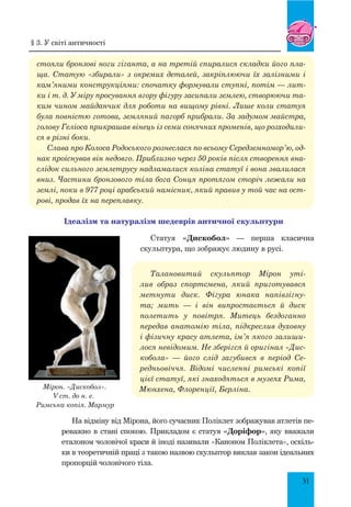 31
стояли бронзові ноги гіганта, а на третій спиралися складки його пла-
ща. Статую «збирали» з окремих деталей, закріплюючи їх залізними і
кам’яними конструкціями: спочатку формували ступні, потім — лит-
ки і т. д. У міру просування вгору фігуру засипали землею, створюючи та-
ким чином майданчик для роботи на вищому рівні. Лише коли статуя
була повністю готова, земляний пагорб прибрали. За задумом майстра,
голову Геліоса прикрашав вінець із семи сонячних променів, що розходили-
ся в різні боки.
Слава про Колоса Родоського рознеслася по всьому Середземномор’ю, од-
нак проіснував він недовго. Приблизно через 50 років після створення вна-
слідок сильного землетрусу надламалися коліна статуї і вона звалилася
вниз. Частини бронзового тіла бога Сонця протягом сторіч лежали на
землі, поки в 977 році арабський намісник, який правив у той час на ост-
рові, продав їх на переплавку.
Ідеалізм та натуралізм шедеврів античної скульптури
Статуя «Дискобол» — перша класична
скульптура, що зображує людину в русі.
Талановитий скульптор Мірон уті-
лив образ спортсмена, який приготувався
метнути диск. Фігура юнака напівзігну-
та; мить  — і він випростається й диск
полетить у повітря. Митець бездоганно
передав анатомію тіла, підкреслив духовну
і фізичну красу атлета, ім’я якого залиши-
лося невідомим. Не зберігся й оригінал «Дис-
кобола»  — його слід загубився в період се-
редньовіччя. Відомі численні римські копії
цієї статуї, які знаходяться в музеях Рима,
Мюнхена, Флоренції, Берліна.
На відміну від Мірона, його сучасник Поліклет зображував атлетів пе-
реважно в стані спокою. Прикладом є статуя «Доріфор», яку вважали
еталоном чоловічої краси й іноді називали «Каноном Поліклета», оскіль-
ки в теоретичній праці з такою назвою скульптор виклав закон ідеальних
пропорцій чоловічого тіла.
Мірон. «Дискобол».
V ст. до н. е.
Римська копія. Мармур
§ 3. У світі античності
 