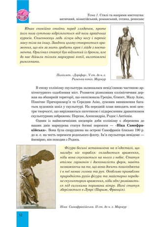 32
Юнак спокійно стоїть перед глядачем, проте
його поза суттєво відрізняється від пози архаїчних
куросів. Списоносець ледь зігнув одну ногу і переніс
масу тіла на іншу. Завдяки цьому створюється вра-
ження, що він за мить зробить крок і зійде з поста-
мента. Оригінал статуї був відлитий із бронзи, але
до нас дійшли тільки мармурові копії, виготовлені
римлянами.
Поліклет. «Доріфор». V ст. до н. е.
Римська копія. Мармур
В епоху еллінізму скульптура залишалася невід’ємною частиною ар-
хітектурного оздоблення міст. Розвиток різноликих елліністичних дер-
жав на обширній території, що охоплювала Грецію, Єгипет, Малу Азію,
Північне Причорномор’я та Середню Азію, зумовив виникнення бага-
тьох художніх шкіл у скульптурі. На передній план виходять нові цен-
три творчості, що вирізняються патетикою і підкресленим драматизмом
скульптурних зображень: Пергам, Александрія, Родос і Антіохія.
Одним із найвеличніших шедеврів доби еллінізму є збережена до
наших днів мармурова статуя богині перемоги — «Ніка Самофра-
кійська». Вона була споруджена на острові Самофракія близько 190 р.
до н. е. на честь перемоги родоського флоту. Ім’я скульптора невідоме —
ймовірно, він походив з Родоса.
Фігура богині встановлена на п’єдесталі, що
нагадує ніс корабля: складається враження,
ніби вона спускається на нього з небес. Статуя
втілює гармонію і досконалість форм, навіть
незважаючи на те, що вона досить пошкоджена
і в неї немає голови та рук. Особливо приваб­лює
природність рухів фігури та майстерно переда-
не скульптором враження, ніби одяг розвіваєть-
ся під сильними поривами вітру. Нині статуя
зберігається в Луврі (Париж, Франція).
Ніка Самофракійська. II ст. до н. е. Мармур
Тема 1. Стилі та напрями мистецтва:
античний, візантійський, романський, готика, ренесанс
 