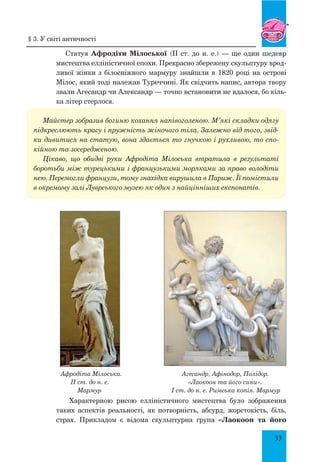 33
Статуя Афродіти Мілоської (II ст. до н. е.) — ще один шедевр
мистецтва елліністичної епохи. Прекрасно збережену скульптуру врод-
ливої жінки з білосніжного мармуру знайшли в 1820 році на острові
Мілос, який тоді належав Туреччині. Як свідчить напис, автора твору
звали Агесандр чи Александр — точно встановити не вдалося, бо кіль-
ка літер стерлося.
Майстер зобразив богиню кохання напівоголеною. М’які складки одягу
підкреслюють красу і пружність жіночого тіла. Залежно від того, звід-
ки дивитися на статую, вона здається то гнучкою і рухливою, то спо-
кійною та зосередженою.
Цікаво, що обидві руки Афродіта Мілоська втратила в результаті
боротьби між турецькими і французькими моряками за право володіти
нею. Перемогли французи, тому знахідка вирушила в Париж. Її помістили
в окремому залі Луврського музею як один з найцінніших експонатів.
Афродіта Мілоська. Агесандр, Афінодор, Полідор.
II ст. до н. е. «Лаокоон та його сини».
Мармур I ст. до н. е. Римська копія. Мармур
Характерною рисою елліністичного мистецтва було зображення
таких аспектів реальності, як потворність, абсурд, жорстокість, біль,
страх. Прикладом є відома скульп­турна група «Лаокоон та його
§ 3. У світі античності
 