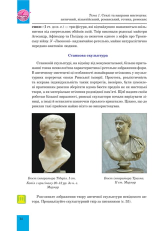 34
сини» (І ст. до н. е.) — три фігури, які відчайдушно намагаються звіль-
нитися від смертельних обіймів змій. Твір виконали родоські майстри
Агесандр, Афінодор та Полідор за сюжетом одного з міфів про Троян-
ську війну. У «Лаокооні» надзвичайно ретельно, майже натуралістично
передано анатомію людини.
станкова скульптура
Станковій скульптурі, на відміну від монументальної, більше прита-
манні тонка психологічна характеристика і ретельне зображення форм.
В античному мистецтві ці особливості якнайкраще втілились у скульп­
турних портретах епохи Римської імперії. Простота, реалістичність
та яскрава індивідуальність таких портретів, імовірно, були зумовле-
ні прагненням римлян зберігати вдома бюсти предків не як мистецькі
твори, а як матеріальне втілення родовідної пам’яті. Щоб надати своїм
роботам більшої виразності, римські скульптори почали вирізувати зі-
ниці, а іноді й вставляти шматочки гірського кришталю. Цікаво, що до
римлян такі прийоми майже ніхто не використовував.
Бюст імператора Тіберія. I ст.
Копія з оригіналу 20–12 рр. до н. е.
Мармур
Бюст імператора Траяна.
II ст. Мармур
Розгляньте зображення твору античної скульптури невідомого ав-
тора. Проаналізуйте скульптурний твір за питаннями (с. 35).
Тема 1. Стилі та напрями мистецтва:
античний, візантійський, романський, готика, ренесанс
 