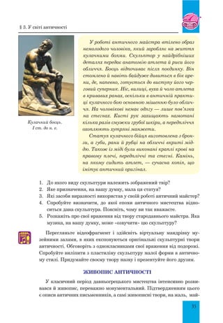 35
У роботі античного майстра втілено образ
немолодого чоловіка, який заробляє на життя
кулачними боями. Скульптор у найдрібніших
деталях передає анатомію атлета й риси його
обличчя. Боєць відпочиває після поєдинку. Він
стомлено й навіть байдуже дивиться в бік аре-
ни, де, напевно, готується до виступу його чер-
говий суперник. Ніс, вилиці, вуха й чоло атлета
в кривавих ранах, оскільки в античній практи-
ці кулачного бою основною мішенню було облич-
чя. На чоловікові немає одягу — лише пов’язка
на стегнах. Кисті рук захищають намотані
кілька разів смужки грубої шкіри, а передпліччя
охоплюють хутряні манжети.
Статуя кулачного бійця виготовлена з брон-
зи, а губи, рани й рубці на обличчі вкриті мід-
дю. Також із міді були виконані краплі крові на
правому плечі, передпліччі та стегні. Камінь,
на якому сидить атлет, — сучасна копія, що
імітує античний оригінал.
1.	 	До якого виду скульптури належить зображений твір?
2.	 	Яке призначення, на вашу думку, мала ця статуя?
3.	 	Які засоби виразності використав у своїй роботі античний майстер?
4.	 	Спробуйте визначити, до якої епохи античного мистецтва відно-
ситься дана скульптура. Поясніть, чому ви так вважаєте.
5.	 	Розкажіть про свої враження від твору стародавнього майстра. Яка
музика, на вашу думку, може «озвучити» цю скульптуру?
Перегляньте відеофрагмент і здійсніть віртуальну мандрівку му-
зейними залами, в яких експонуються оригінальні скульптурні твори
античності. Обговоріть з однокласниками свої враження від подорожі.
Спробуйте виліпити з пластиліну скульптуру малої форми в антично-
му стилі. придумайте своєму твору назву і презентуйте його друзям.
Живопис античності
У класичний період давньогрецького мистецтва інтенсивно розви-
вався й живопис, переважно монументальний. Підтвердженням цього
є описи античних письменників, а самі живописні твори, на жаль, май-
♫
Кулачний боєць.
I cт. до н. е.
§ 3. У світі античності
 