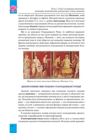 36
же не збереглися. Відомим художником того часу був Полігнот, який
працював у Дельфах та Афінах. Вагомий внесок у розвиток живопису
другої половини V ст. до н. е. зробив Аполлодор. Його ім’я пов’язане
з досягненнями в моделюванні об’єму за допомогою світлотіні. А учень
Аполлодора Зевксіс першим почав розробляти принципи передачі по-
вітряної та лінійної перспектив.
Що ж до живопису Стародавнього Риму, то найбільш вражаючі
картини, які дійшли до нас, були знайдені на стінах житлових будин-
ків та громадських споруд у Помпеях — місті, що загинуло під шаром
вулканічної лави й тому зберегло для нащадків справжні шедеври. Ці
фрески демонструють майстерне зображення форми та об’ємності тіла
людини засобами світлотіньового моделювання й використання бага-
тої палітри.
Фрески на стіні житлового будинку в Помпеях. I ст.
ДЕКОРАТИВНЕ МИСТЕЦТВО Стародавньої Греції
Античне мистецтво залишило нам величезну кількість чудових
зразків вазопису — декоративного розпису посудин із обпаленої гли-
ни, які відігравали надзвичайно важливу роль у житті стародавніх гре-
ків. Посудини були різноманітними за формою та призначенням: ам-
фори — для зберігання вина й олії, кратери — для змішування вина з
водою, піксиди з кришками у вигляді фігурок тварин або птахів — для
пахощів, ойнохої — глечики з фігурними вінцями для розливання вина
під час бенкетів тощо.
У вазописі виділяють чотири основні стилі: геометричний, орієнта-
лізуючий, чорнофігурний та червонофігурний.
Геометричний стиль виник в Афінах у ІХ ст. до н. е. і являв собою
поєднання в розписі геометричних елементів. На вазах такий орнамент
Тема 1. Стилі та напрями мистецтва:
античний, візантійський, романський, готика, ренесанс
 