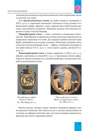 37
зазвичай розташовували смугами й наносили темно-коричневим лаком
по жовтому тлу глини.
Для орієнталізуючого стилю, що набув значного поширення в
VII ст. до н. е., характерні запозичені з Близького Сходу мотиви із зо-
браженнями грифів, сфінксів і левів, причому будь-який вільний про-
міжок заповнювався малюнком. Основним центром виготовлення ке-
раміки в цьому стилі був Коринф.
Чорнофігурний стиль — один з основних у декоруванні антич­
них ваз. Чорні фігури та орнаменти чіткими силуетами вирізнялися на
природному червоному тлі глини. Для передачі дрібних деталей чорну
фарбу зішкрябували до кольору поверхні. Основними центрами цього
стилю був спочатку Коринф, потім — Афіни, а особливої популярності
він набув близько VI ст. до н. е. (хоча існують зразки, датовані ІІ ст.
до н. е.).
Червонофігурний стиль з’явився приблизно в 530 р. до н. е. в
Афінах і проіснував до кінця III ст. до н. е. Художники почали зафар-
бовувати чорним кольором тло, залишаючи фігури в кольорі самого ви-
робу й домальовуючи деталі.
Чорнофігурна амфора
«Геракл і Геріон».
Бл. 550–540 рр. до н. е.
Червонофігурний вазопис
«Юнак із жертовною чашею».
Бл. 480 р. до н. е.
Власне кажучи, вазопис можна вважати своєрідною формою дав-
ньогрецького живопису. Він дійшов до нас у вигляді намальованих на
глечиках та амфорах сюжетних сцен, що стали основним джерелом ін-
формації про життя стародавніх греків.
§ 3. У світі античності
 