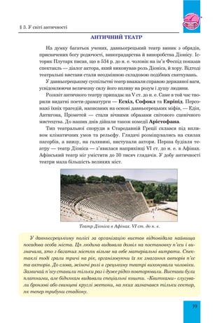 39
АНТИЧНий театр
На думку багатьох учених, давньогрецький театр виник з обрядів,
присвячених богу родючості, виноградарства й виноробства Діонісу. Іс-
торик Плутарх писав, що в 534 р. до н. е. чоловік на ім’я Феспід показав
спектакль — діалог актора, який виконував роль Діоніса, й хору. Відтоді
театральні вистави стали неодмінною складовою подібних святкувань.
У давньогрецькому суспільстві театр вважали справою державної ваги,
усвідомлюючи величезну силу його впливу на розум і душу людини.
Розквіт античного театру припадає на V ст. до н. е. Саме в той час тво-
рили видатні поети-драматурги — Есхіл, Софокл та Евріпід. Персо-
нажі їхніх трагедій, написаних на основі давньогрецьких міфів, — Едіп,
Антигона, Прометей — стали вічними образами світового сценічного
мистецтва. До наших днів дійшли також комедії Арістофана.
Тип театральної споруди в Стародавній Греції склався під впли-
вом кліматичних умов та рельєфу. Глядачі розміщувались на схилах
пагорбів, а внизу, на галявині, виступали актори. Перша будівля те-
атру — театр Діоніса — з’явилася наприкінці VI ст. до н. е. в Афінах.
Афінський театр міг умістити до 30 тисяч глядачів. У добу античності
театри мала більшість великих міст.
Театр Діоніса в Афінах. VI ст. до н. е.
У давньогрецькому полісі за організацію вистав відповідала найвища
посадова особа міста. Ця людина видавала дозвіл на постановку п’єси і ви-
значала, хто з багатих містян візьме на себе матеріальні витрати. Спек-
таклі тоді грали тричі на рік, організовуючи їх як змагання авторів п’єс
та акторів. До слова, жіночі ролі в грецькому театрі виконували чоловіки.
Зазвичай п’єсу ставили тільки раз і дуже рідко повторювали. Вистави були
платними, але біднякам видавали спеціальні кошти. «Квитками» слугува-
ли бронзові або свинцеві круглі жетони, на яких зазначався тільки сектор,
як тепер трибуни стадіону.
§ 3. У світі античності
 