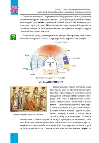 40
Сценічне мистецтво Стародавнього Риму розвивалося під впливом
грецького театру та народних уявлень. Самобутнім римським театраль-
ним жанром були міми — побутові комічні сценки, які включали діа-
логи, спів, музику і танці. Пізніше почали ставити комедії і трагедії за
грецьким зразком. У Римі вперше виникли професійні акторські трупи
і камерні театральні вистави.
Розгляньте схему давньогрецького театру. Поміркуйте, чим анти-
чний театр відрізняється від споруд сучасних українських театрів.
Схема давньогрецького театру
Мода античності
Визначальною рисою античної моди
було те, що одяг не кроїли і не зшивали:
тканину призбирували вертикальними
складками, вигідно підкреслюючи при-
родні лінії тіла, і скріплювали застіб-
ками. Найбільшого поширення набув
хітон — подібний на сорочку одяг, скрі-
плений на плечах і підв’язаний поясом.
Короткі хітони носили простолюдини,
воїни і молодь, а довгі — жінки, люди
похилого віку й аристократи. Тканини
виготовляли з овечої шерсті та льону і прикрашали вишивкою, кай-
мою. Важливе значення мав колір: у біле вдягалася лише аристократія,
а серед інших прошарків населення були популярними зелений, сірий
та коричневий кольори. Поверх хітона аристократи носили фарос —
сходи
проскеній
Давньогрецькі жінки в хітонах
Тема 1. Стилі та напрями мистецтва:
античний, візантійський, романський, готика, ренесанс
 