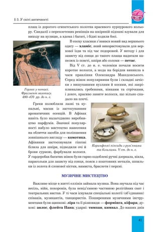 41
плащ із дорогого єгипетського полотна красивого пурпурового кольо-
ру. Сандалії з переплетених ремінців на шкіряній підошві взували для
виходу на вулицю, а вдома і багаті, і бідні ходили босі.
В епоху класики з’явився новий вид верхнього
одягу — хламіс, який використовували для вер-
хової їзди та під час подорожей. У негоду і для
захисту від сонця до такого плаща надягали ка-
пелюх із повсті, шкіри або соломи — петас.
Від V ст. до н. е. чоловіки почали носити
коротке волосся, а мода на борідки виникла в
часи правління Олександра Македонського.
Серед жінок популярними були і складні зачіс-
ки з вишуканими вузлами й косами, які закрі-
плювались гребенями, вінками та стрічками,
і довге, красиво завите волосся, що вільно спа-
дало на плечі.
Греки полюбляли лазні та ку­-
па­льні, масаж із застосуванням
ароматичних есенцій. В Афінах
навіть було налагоджено виробни-
цтво па­р­фумів. Значної популяр-
ності набуло мистецтво нанесення
на обличчя засобів для поліпшення
зовнішнього вигляду — комотика.
Афінянки застосовували гіпсові
білила для шкіри, підводили очі й
брови сурмою, фарбували волосся.
У гардеробах багатих жінок були гарно оздоблені ручні дзеркала, віяла,
парасольки для захисту від сонця, пояси з коштовних металів, шпиль-
ки із золота й слонової кістки, намиста, браслети і персні.
МУЗИЧНЕ МИСТЕЦТВО
Важливе місце в житті еллінів займала музика. Вона звучала під час
весіль, війн, похоронів, була невід’ємною частиною релігійних свят і
театральних вистав. У ті часи існували спеціальні колегії (об’єднання)
співаків, музикантів, танцюристів. Поширеними музичними інстру-
ментами були щипкові: ліра та її різновиди — формінга, кіфара; ду-
хові: авлос, флейта Пана; ударні: тимпан, кимвал. До наших днів
Гермес у петасі.
Фрагмент вазопису.
480–470 рр. до н. е.
Коринфські піксиди з рум’янами
та білилами. V ст. до н. е.
§ 3. У світі античності
 