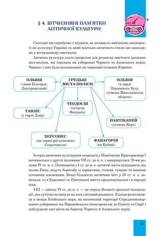 43
§ 4. Вітчизняні пам’ятки
античної культури
Сьогодні ми спробуємо з’ясувати, як вплинуло мистецтво античнос-
ті на культуру України та який відгомін античного стилю ми знаходи-
мо у вітчизняному мистецтві.
Антична культура стала джерелом для розвитку мистецтв грецьких
міст-полісів, які існували на узбережжі Чорного та Азовського морів.
Чимало з них були розташовані на території сучасної України.
Історія античних культурних осередків у Північному Причорномор’ї
починається з другої половини VII ст. до н. е. і завершується 70-ми ро-
ками IV ст. н. е. Починаючи з І ст. до н. е. античні міста підпадають під
вплив Риму, ведуть боротьбу із сарматами, готами, гунами та іншими
кочовими племенами. Якщо більшість античних міст у IV ст. н. е. за-
непала, то в Херсонесі та Пантікапеї життя продовжувалося і в середні
віки.
VIII — кінець VI ст. до н. е. — це період Великої грецької колоніза-
ції, яка суттєво вплинула на весь світовий розвиток. Елліни розселили-
ся в межах Егейського моря, на величезній території Середземномор-
ського узбережжя від Піренейського півострова аж до Єгипту та Сирії і
побудували свої міста на берегах Чорного й Азовського морів.
Грецькі
міста-поліси
Теодосія
(сучасна
Феодосія)
Херсонес
(на території сучасного
Севастополя)
Танаїс
(у гирлі Дону)
Пантікапей
(сучасна Керч)
Фанагорія
(на Кубані)
Ольвія
(в гирлі
Південного Бугу,
сучасна Миколаївська
область)
Ольвія
((нині Білгород-
Дніcтровський)
 