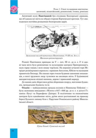 44
Античний поліс Пантікапей був столицею Боспорської держави,
що об’єднала всі міста по обидві сторони Керченської протоки. Тут зна-
ходилася постійна резиденція боспорських царів.
Загальний вигляд античного Пантікапея. V–III ст. до н. е.
Малюнок-реконструкція
Розквіт Пантікапея припадає на V — поч. ІІІ ст. до н. е. У ті дав-
ні часи місто було ремісничим та культурним центром Причорномор’я,
мало гарну гавань і вело жваву торгівлю. На вершині сучасної гори Мі-
трідат розміщувався акрополь з храмами Аполлона, Кібели та палацами
правителів Боспору. На схилах гори стояли будинки заможних мешкан-
ців, а оселі трудового люду тулилися на околицях міста. У будівництві
використовували місцеві вапняки, дерево і привозний мармур.
До наших днів збереглися руїни оборонних споруд, житлових будин-
ків, громадських будівель та ін.
Ольвія — найважливіша грецька колонія в Нижньому Побужжі —
була заснована вихідцями з Мілета в 647—646 рр. до н. е. в дельті Гі-
паніса (Бугу) та Борисфена (Дніпра). Її політичним та економічним
центром було однойменне місто, руїни якого розташовані на правому
березі Бузького лиману біля с. Парутине Очаківського району Микола-
ївської області.
Руїни Ольвії. Сучасний вигляд
Тема 1. Стилі та напрями мистецтва:
античний, візантійський, романський, готика, ренесанс
 