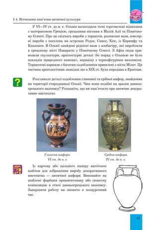 45
У VІ—ІV ст. до н. е. Ольвія налагодила тісні торговельні відносини
з материковою Грецією, грецькими містами в Малій Азії та Північно-
му Єгипті. Про це свідчать вироби з теракоти, розписані вази, ювелір-
ні вироби з поселень на островах Родос, Самос, Хіос, із Коринфу та
Клазомен. В Ольвії знайдені рідкісні вази з алебастру, які виробляли
в грецькому місті Навкратіс у Північному Єгипті. З Афін сюди при-
возили скульптури, архітектурні деталі (бо поряд з Ольвією не було
покладів природного каменю), кераміку з чорнофігурним вазописом.
Теракотові карнизи з багатим оздобленням привезені з міста Мілет. Ця
частина археологічних знахідок ще в ХІХ ст. була передана в Ермітаж.
Розгляньте деталі оздоблення глиняної та срібної амфор, знайдених
на території стародавньої Ольвії. Чим вони подібні на зразки давньо-
грецького вазопису? Розкажіть, що ви пам’ятаєте про античне декора-
тивне мистецтво.
Глиняна амфора. Срібна амфора.
VI ст. до н. е. IV ст. до н. е.
Із картону або щільного паперу виготовте
шаблон для зображення виробу декоративного
мистецтва — античної амфори. Виконайте на
шаблоні фарбами орнаментовану або сюжетну
композицію в стилі давньогрецького вазопису.
Завершити роботу ви зможете в позаурочний
час.
♫
§ 4. Вітчизняні пам’ятки античної культури
 