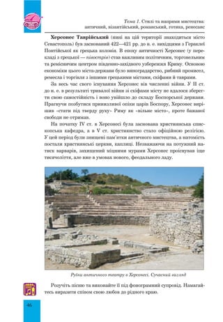 46
Херсонес Таврійський (нині на цій території знаходиться місто
Севастополь) був заснований 422—421 рр. до н. е. вихідцями з Гераклеї
Понтійської як грецька колонія. В епоху античності Херсонес (у пере-
кладі з грецької — півострів) став важливим політичним, торговельним
та ремісничим центром південно-західного узбережжя Криму. Основою
економіки цього міста-держави було виноградарство, рибний промисел,
ремесла і торгівля з іншими грецькими містами, скіфами й таврами.
За весь час свого існування Херсонес вів численні війни. У II ст.
до н. е. в результаті тривалої війни зі скіфами місту не вдалося зберег-
ти свою самостійність і воно увійшло до складу Боспорської держави.
Прагнучи позбутися принизливої опіки царів Боспору, Херсонес вирі-
шив «стати під тверду руку» Риму як «вільне місто», проте бажаної
свободи не отримав.
На початку IV ст. в Херсонесі була заснована християнська єпис-
копська кафедра, а в V ст. християнство стало офіційною релігією.
У цей період були знищені пам’ятки античного мистецтва, а натомість
постали християнські церкви, каплиці. Незважаючи на потужний на-
тиск варварів, захищений міцними мурами Херсонес проіснував іще
тисячоліття, але вже в умовах нового, феодального ладу.
Руїни античного театру в Херсонесі. Сучасний вигляд
Розучіть пісню та виконайте її під фонограмний супровід. Намагай-
тесь виразити співом свою любов до рідного краю.♫
Тема 1. Стилі та напрями мистецтва:
античний, візантійський, романський, готика, ренесанс
 