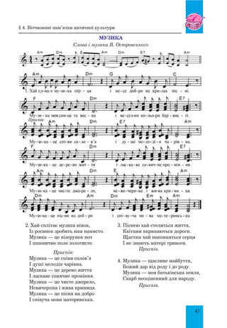 47
Музика
Слова і музика В. Островського
§ 4. Вітчизняні пам’ятки античної культури
2. Хай сплітає музика вінок,
Із росинок зробить нам намисто.
Музика — це візерунок нот
І пшеничне поле золотисте.
Приспів:
Музика — це співи солов’я
І душі мелодія чарівна.
Музика — це дерево життя
І ласкаве сонячне проміння.
Музика — це чисте джерело,
Невичерпна і жива криниця.
Музика — це пісня на добро
І співуча мова материнська.
3. Піснею хай стелиться життя,
Квітами вкриваються дороги.
Щастям хай наповняться серця
І не знають матері тривоги.
Приспів.
4. Музика — щасливе майбуття,
Божий дар від роду і до роду.
Музика — мов батьківська земля,
Скарб неоціненний для народу.
Приспів.
 