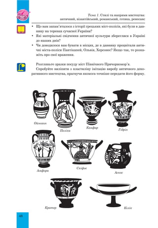 48
•	 Що вам запам’яталося з історії грецьких міст-полісів, які були в дав-
нину на теренах сучасної України?
•	 Які матеріальні свідчення античної культури збереглися в Україні
до наших днів?
•	 Чи доводилося вам бувати в місцях, де в давнину процвітали анти-
чні міста-поліси Пантікапей, Ольвія, Херсонес? Якщо так, то розка-
жіть про свої враження.
Розгляньте зразки посуду міст Північного Причорномор’я.
Спробуйте виліпити з пластиліну імітацію виробу античного деко-
ративного мистецтва, прагнучи якомога точніше передати його форму.
Ойнохоя
Пеліка
Канфар
Гідрія
Аскос
КілікКратер
Скіфос
Амфора
Тема 1. Стилі та напрями мистецтва:
античний, візантійський, романський, готика, ренесанс
 