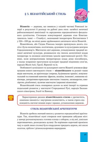 49
§ 5. Візантійський стиль
Візантія — держава, що виникла у східній частині Римської ім-
перії в результаті її розпаду на рубежі двох епох: загибелі античної
рабовласницької цивілізації та зародження середньовічного феодаль-
ного суспільства. Столицею новоутвореної держави став Констан-
тинополь (нині — Стамбул), заснований імператором Костянтином І
у 324—330 pp. на місці давно зруйнованого античного міста Візантій.
Візантійська, або Східна Римська імперія проіснувала десять сто-
літь і була економічним, політичним, духовним та культурним центром
Середземномор’я. Мистецтво цієї держави, успадкувавши традиції ве-
ликої античної культури, розвивалося під тиском деспотичної влади
імператора та впливом аскетичних ідеалів християнської релігії. Піз-
ніше, коли централізована імператорська влада дещо послабилась,
у ньому яскравіше проступили культурні традиції південних слов’ян,
народів Малої Азії, Грузії, Вірменії та ін.
Особливості суспільного та культурного життя Візантії зумовили фор-
мування нового мистецького стилю — візантійського та розквіт таких
видів мистецтва, як архітектура (зокрема, будівництво храмів), монумен-
тальний та станковий живопис (фрески, мозаїки, іконопис), книжкова мі-
ніатюра, декоративно-прикладне мистецтво (ткацтво, килимарство, юве-
лірство, різьблення), музичне мистецтво (церковні піснеспіви).
Візантійський стиль поширився далеко за межі імперії та отримав
подальший розвиток у мистецтві Стародавньої Русі, народів Балкан-
ського півострова, Італії та Кавказу.
Характерними рисами візантійського стилю є урочистість,
зовнішня пишність і внутрішня шляхетність, а також строга від-
повідність системі певних норм і правил, установлених церквою.
стиль візантійської Архітектури
Візантія зробила значний внесок у розвиток середньовічної архітек-
тури. Так, візантійські зодчі створили нові принципи забудови міст:
у центрі розташовувалась головна площа з собором, а від неї, довільно
перетинаючись, розходились вулиці. За порівняно короткий проміжок
часу в одній лише столиці було споруджено тридцять церков, які сяяли
золотом, сріблом і різнокольоровими мармурами.
 
