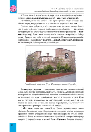 50
У Візантійській імперії склалися три типи християнських культових
споруд: базилікальний, центричний і хрестово-купольний.
Базиліка, як ви вже знаєте, — це прямокутна в плані споруда, роз-
ділена всередині рядом колон або стовпів на 3—5 частин — нав.
Середня нава, найвища, освітлювалася через вікна над дахами бічних
нав і зазвичай закінчувалась напівкруглою прибудовою — апсидою.
Перед входом до храму будували поперечне в плані приміщення — нар-
текс (притвор). Бічні нави віддавали під крамнички торговцям. Вхід у
велику базиліку мав двір, оточений колонадою. Прикладом середньовіч-
ної базиліки є руїни храму Святого Іоанна Хрестителя Студійсько-
го монастиря, що збереглися до наших днів.
Центрична церква — компактна, симетрична споруда; в плані
могла бути кругла, квадратна, гранчаста, хрещата. Християни зводили
такі будівлі на місцях загибелі або поховань святих (каплички), а також
як хрещальні для нових членів общини — до їх уведення в храм. Цен-
тричні споруди, незважаючи на консервативність конструкції та про-
блеми, що неодмінно виникали в процесі їх розбудови, набули значного
поширення на просторах Візантійської імперії.
Із VI ст. серед культових споруд Візантії почали переважати куполь-
ні храми. Зовнішньо візантійська архітектура цього періоду справляла
враження важкої, суворої маси: мури з кам’яних брил та вузької черво-
ної цегли. Вдале поєднання базиліки та купольного центричного храму
вперше було реалізовано в церкві Святої Ірини в Константинополі.
Студійський монастир. V ст. Константинополь (Стамбул)
Тема 1. Стилі та напрями мистецтва:
античний, візантійський, романський, готика, ренесанс
 