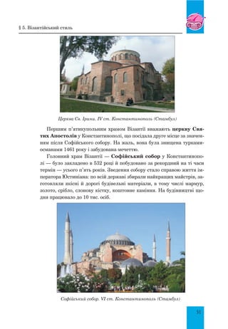 51
Церква Св. Ірини. IV ст. Константинополь (Стамбул)
Першим п’ятикупольним храмом Візантії вважають церкву Свя-
тих Апостолів у Константинополі, що посідала друге місце за значен-
ням після Софійського собору. На жаль, вона була знищена турками-
османами 1461 року і забудована мечеттю.
Головний храм Візантії — Софійський собор у Константинопо-
лі — було закладено в 532 році й побудовано за рекордний на ті часи
термін — усього п’ять років. Зведення собору стало справою життя ім-
ператора Юстиніана: по всій державі збирали найкращих майстрів, за-
готовляли якісні й дорогі будівельні матеріали, в тому числі мармур,
золото, срібло, слонову кістку, коштовне каміння. На будівництві що-
дня працювало до 10 тис. осіб.
Софійський собор. VI ст. Константинополь (Стамбул)
§ 5. Візантійський стиль
 