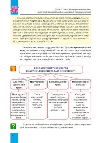 52
Головний храм проектували знаменитий архітектор Ісидор з Мілета
та математик Анфімій із Тралл. У пошуках нових форм вони знайшли
рішення складного творчо-інженерного завдання: об’єднали прямокутну
базиліку і центричний храм. Центром собору став гігантський купол та
чотири потужні арки. Завдяки зменшенню і дробленню архітектурних
елементів донизу вся конструкція створює ефект легкості, навіть нева-
гомості. Декілька століть цей храм був найбільшим у християнському
світі. Розміри Софійського собору вражають і сьогодні: його висота —
55 м, довжина — 81 м, ширина — 71 м.
Не менш важливими спорудами Візантії були імператорські па-
лаци, що займали площу понад 600 тис. кв. м і складалися з житлових
приміщень для імператора та членів його родини, приміщень для вар-
ти і казарм, численних залів для візитерів та аудієнцій, кухонь, надвір-
них церков і каплиць, внутрішніх двориків і садів.
Розгляньте капітелі колон візантійських храмів (с. 53) та порівняй-
те їх з античними. Назвіть спільні та відмінні ознаки.
План будівлі
передає форму
хреста, центр
якого увінча-
ний куполом;
куполи шо-
ломоподібні,
колони з вишу-
каними капіте-
лями.
Типи
конструкції:
кругла,
квадратна,
гранчаста,
хрещата.
Прямокутна в
плані споруда,
розділена всередині
низкою колон або
стовпів
на 3—5
частин — нав.
Складний
комплекс
надзвичайно
пишних
одно- та
двоповерхових
будівель,
розташованих на
території
великого парку.
ВИДИ АРХІТЕКТУРНИХ СПОРУД
Візантійського стилю ТА ЇХ ОСОБЛИВОСТІ
хрестово-
купольний
храм
центричний
храм
Базилікальний
храм
імператорські
палаци
Тема 1. Стилі та напрями мистецтва:
античний, візантійський, романський, готика, ренесанс
 