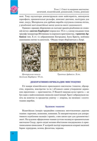 54
нені. Тому скульптори демонстрували свою майстерність, виконуючи
саркофаги, орнаментальні рельєфи, невеликі диптихи, палітурки для
книг, посуд. Матеріалом для дрібних виробів слугувала слонова кістка,
у різьбленні якої візантійські митці досягли висот досконалості.
Одними з кращих збережених до сьогодні зразків різьблення по слоно-
вій кістці є диптих Барберіні (перша пол. VI ст.), у якому поєднано теми
тріумфу імператора Юстиніана та перемоги християнства, і триптих Ар-
бавіля (кін. X ст.) із зображеннями Богородиці, Ісуса Христа, особливо
шанованих святих та апостолів. Обидва твори зберігаються у Луврі.
Декоративно-прикладне мистецтво
Усі жанри візантійського прикладного мистецтва (ткацтво, зброяр-
ство, кераміка, ювелірство та ін.) об’єднало єдине утверджене держа-
вою віровчення — християнство. У Візантії панував культ хреста — це
був один з найголовніших символів самої імперії. Хрест зображували на-
віть на монетах та предметах ужитку — зокрема, на килимах і золото­
тканих виробах.
Художнє ткацтво
Візантійська імперія традиційно славилась виготовленням дорогих
тканин: парчевих, шовкових, вовняних. Їх використовували для декора-
тивного оздоблення палаців і храмів, з них шили одяг для духовенства і
знаті. На художнє оформлення тканин суттєво вплинуло орнаментальне
мистецтво Сходу, проте східні мотиви обов’язково поєднувались із хрис-
тиянськими символами. У колірній палітрі переважали яскраві насичені
барви: пурпурова, зелена, фіолетова, червона.
Центральна панель
диптиха Барберіні. VI ст.
триптих Арбавіля. X ст.
Тема 1. Стилі та напрями мистецтва:
античний, візантійський, романський, готика, ренесанс
 