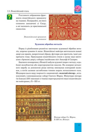 55
Вівтар собору Св. Марка.
X–XII ст. Венеція
Розгляньте зображення фраг-
мента візантійського орнаменту
на тканині. Поміркуйте, які його
елементи запозичені зі Сходу,
а які належать до християнської
символіки.
Візантійський орнамент
на тканині
Художня обробка металів
Поряд із різьбленням розквітло мистецтво художньої обробки мета-
лів, зокрема кування й литво. Візантійські майстри виготовляли ковані
двері для храмів, напрестольні образи, футляри для престолів, чаші для
причастя тощо. Прикладами візантійського стилю в цьому виді мисте-
цтва є бронзові двері у соборах італійських міст Амальфі й Салерно.
Значного поширення у Візантії набули художні твори з металу, оздо-
блені жолобчастою або перегородчастою емаллю. На поверхні метале-
вого виробу за допомогою різця митець виконував контурний малю-
нок, а потім заливав заглиблення тонким шаром легкоплавного скла.
Шедевром цього виду творчості є знаменитий «золотий вівтар», вста-
новлений у венеціанському соборі Святого Марка. Мініатюри вівтаря
(їх близько 250) виконані в техніці перегородчастої емалі візантійськи-
ми майстрами у X—XII ст.
§ 5. Візантійський стиль
 