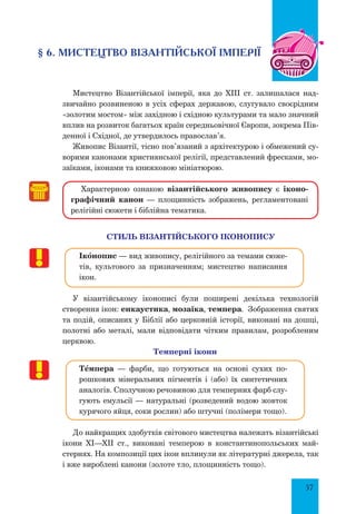 57
§ 6. Мистецтво Візантійської імперії
Мистецтво Візантійської імперії, яка до XIII ст. залишалася над-
звичайно розвиненою в усіх сферах державою, слугувало своєрідним
«золотим мостом» між західною і східною культурами та мало значний
вплив на розвиток багатьох країн середньовічної Європи, зокрема Пів-
денної і Східної, де утвердилось православ’я.
Живопис Візантії, тісно пов’язаний з архітектурою і обмежений су-
ворими канонами християнської релігії, представлений фресками, мо-
заїками, іконами та книжковою мініатюрою.
Характерною ознакою візантійського живопису є іконо-
графічний канон  — площинність зображень, регламентовані
релігійні сюжети і біблійна тематика.
стиль візантійського Іконопису
Ікœнопис — вид живопису, релігійного за темами сюже-
тів, культового за призначенням; мистецтво написання
ікон.
У візантійському іконописі були поширені декілька технологій
створення ікон: енкаустика, мозаїка, темпера. Зображення святих
та подій, описаних у Біблії або церковній історії, виконані на дошці,
полотні або металі, мали відповідати чітким правилам, розробленим
церквою.
Темперні ікони
ТŒмпера — фарби, що готуються на основі сухих по-
рошкових мінеральних пігментів і (або) їх синтетичних
аналогів. Сполучною речовиною для темперних фарб слу-
гують емульсії — натуральні (розведений водою жовток
курячого яйця, соки рослин) або штучні (полімери тощо).
До найкращих здобутків світового мистецтва належать візантійські
ікони ХІ—ХІІ ст., виконані темперою в константинопольських май-
стернях. На композиції цих ікон вплинули як літературні джерела, так
і вже вироблені канони (золоте тло, площинність тощо).
 