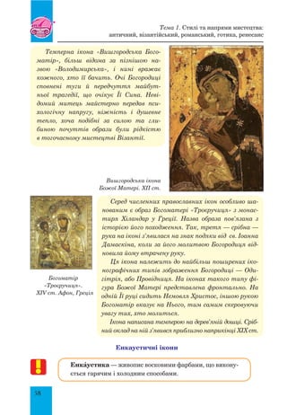 58
Темперна ікона «Вишгородська Бого-
матір», більш відома за пізнішою на-
звою «Володимирська», і нині вражає
кожного, хто її бачить. Очі Богородиці
сповнені туги й передчуття майбут-
ньої трагедії, що очікує Її Сина. Неві-
домий митець майстерно передав пси-
хологічну напругу, ніжність і душевне
тепло, хоча подібні за силою та гли-
биною почуттів образи були рідкістю
в тогочасному мистецтві Візантії.
Вишгородська ікона
Божої Матері. ХІІ ст.
Серед численних православних ікон особливо ша-
нованим є образ Богоматері «Троєручиця» з монас-
тиря Хіландар у Греції. Назва образа пов’язана з
історією його походження. Так, третя — срібна —
рука на іконі з’явилася на знак подяки від св. Іоанна
Дамаскіна, коли за його молитвою Богородиця від-
новила йому втрачену руку.
Ця ікона належить до найбільш поширених іко-
нографічних типів зображення Богородиці — Оди-
гітрія, або Провідниця. На іконах такого типу фі-
гура Божої матері представлена фронтально. На
одній її руці сидить Немовля Христос, іншою рукою
Богоматір вказує на Нього, тим самим скеровуючи
увагу тих, хто молиться.
Ікона написана темперою на дерев’яній дошці. Сріб-
ний оклад на ній з’явився приблизно наприкінці XIX ст.
Енкаустичні ікони
ЕнкŠустика — живопис восковими фарбами, що викону-
ється гарячим і холодним способами.
Богоматір
«Троєручиця».
XIV ст. Афон, Греція
Тема 1. Стилі та напрями мистецтва:
античний, візантійський, романський, готика, ренесанс
 