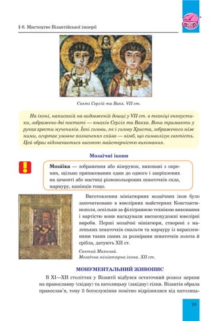 59
Святі Сергій та Вакх. VII ст.
На іконі, написаній на видовженій дошці у VII ст. в техніці енкаусти-
ки, зображено дві постаті — юнаків Сергія та Вакха. Вони тримають у
руках хрести мучеників. Їхні голови, як і голову Христа, зображеного між
ними, огортає умовне позначення сяйва — німб, що символізує святість.
Цей образ відзначається високою майстерністю виконання.
Мозаїчні ікони
МозŠїка — зображення або візерунок, виконані з окре-
мих, щільно припасованих один до одного і закріплених
на цементі або мастиці різнокольорових шматочків скла,
мармуру, камінців тощо.
Виготовлення мініатюрних мозаїчних ікон було
започатковано в ювелірних майстернях Константи-
нополя, оскільки за філігранною технікою виконання
і вартістю вони нагадували високохудожні ювелірні
вироби. Перші мозаїчні мініатюри, створені з ма-
леньких шматочків смальти та мармуру із вкраплен-
нями таких самих за розмірами шматочків золота й
срібла, датують ХІІ ст.
Святий Миколай.
Мозаїчна мініатюрна ікона. ХІІ ст.
Монументальний живопис
В ХІ—ХІІ століттях у Візантії відбувся остаточний розкол церкви
на православну (східну) та католицьку (західну) гілки. Візантія обрала
православ’я, тому її богослужіння помітно відрізнялися від католиць-
§ 6. Мистецтво Візантійської імперії
 
