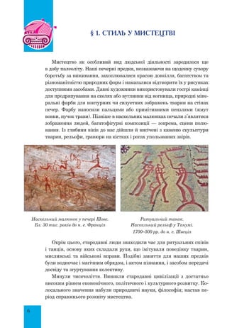 6
§ 1. Стиль у мистецтві
Мистецтво як особливий вид людської діяльності зародилося ще
в добу палеоліту. Наші печерні предки, незважаючи на щоденну сувору
боротьбу за виживання, захоплювалися красою довкілля, багатством та
різноманітністю природних форм і намагалися відтворити їх у рисунках
доступними засобами. Давні художники використовували гострі камінці
для продряпування на скелях або вуглинки від вогнища, природні міне-
ральні фарби для контурних чи силуетних зображень тварин на стінах
печер. Фарбу наносили пальцями або примітивними пензлями (жмут
вовни, пучок трави). Пізніше в наскельних малюнках почали з’являтися
зображення людей, багатофігурні композиції — зокрема, сцени полю-
вання. Із глибини віків до нас дійшли й висічені з каменю скульп­тури
тварин, рельєфи, гравюри на кістках і рогах упольованих звірів.
Наскельний малюнок у печері Шове.
Бл. 30 тис. років до н. е. Франція
Ритуальний танок.
Наскельний рельєф у Танумі.
1700–500 рр. до н. е. Швеція
Окрім цього, стародавні люди знаходили час для ритуальних співів
і танців, основу яких складали рухи, що імітували поведінку тварин,
мисливські та військові вправи. Подібні заняття для наших предків
були водночас і магічним обрядом, і актом пізнання, і засобом передачі
досвіду та згуртування колективу.
Минули тисячоліття. Виникли стародавні цивілізації з достатньо
високим рівнем економічного, політичного і культурного розвитку. Ко-
лосального значення набули природничі науки, філософія; настав пе-
ріод справжнього розквіту мистецтва.
 