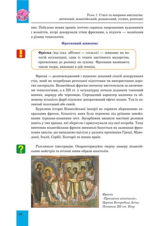 60
ких. Побудова нових храмів логічно сприяла запрошенню художників
і мозаїстів, котрі декорували стіни фресками, а підлоги — мозаїками
в різних технологіях.
Фресковий живопис
ФрŒска (від італ. affresco — свіжий) — живопис на во-
логій штукатурці, одна із технік настінного малярства,
протилежна до розпису по сухому. Фресками називають
також твори, виконані в цій техніці.
Фреска — розповсюджений і відносно дешевий спосіб декорування
стін, який не потребував ретельної підготовки чи використання доро-
гих матеріалів. Візантійські фрески спочатку виготовляли за антични-
ми технологіями, а в ХІІ ст. у штукатурку почали додавати товчений
вапняк, мармур або черепицю. Спрощений характер малюнка та об-
межену кількість фарб підсилює декоративний ефект мозаїк. Тон їх за-
звичай золотавий або синій.
Бурхлива історія Візантійської імперії не сприяла збереженню са-
кральних фресок, більшість яких була втрачена під руїнами завойо-
ваних турками-османами міст. Загарбники нищили настінні розписи
навіть у тих храмах, які зберегли і пристосували під свої потреби. Тому
вивчення візантійських фресок мимоволі базується на залишках фрес-
кових циклів, що випадково вціліли у дальніх провінціях Греції, Маке-
донії, Італії, Сербії, Болгарії та інших країн.
Розгляньте ілюстрацію. Охарактеризуйте творчу манеру візантій-
ських майстрів та втілені ними образи апостолів.
Фреска
«Причастя апостолів».
Церква Богородиці Асіну.
Початок ХІІ ст. Кіпр
Тема 1. Стилі та напрями мистецтва:
античний, візантійський, романський, готика, ренесанс
 