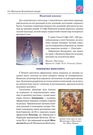 61
Мозаїчний живопис
Для візантійського світогляду і візантійського мистецтва характер-
ний розподіл на світ реальний та світ духовний, пов’язаний з церквою і
Богом. Головним і первісним вважали світ духовний, абсолютно не схо-
жий на грішний земний. У Софії Київській мозаїки мерехтять завдяки
золотій підкладці, на якій зверху закріплений тонкий шар кольорового
прозорого скла.
У храмі Святої Софії (527—565 рр.),
побудованому в місті Салоніки, на скле-
пінні апсиди вівтарної частини знахо-
диться найдавніша збережена до наших
днів сакральна мозаїка — «Одигітрія».
Зображення Богородиці, яка сидить
на троні з Немовлям Христом на руках,
виконано на золотистому фоні.
Мозаїка «Одигітрія».
церква Св. Софії. VI ст. Салоніки, Греція
Книжкова мініатюра
У Візантії мистецтво оформлення книги піднялося до значних ху-
дожніх висот, оскільки на нього суворість канону не поширювалася.
Книжкова мініатюра була виразною, витонченою та майстерно викона-
ною. Художники розробляли не тільки сюжети композицій, але й систе-
му взаємозв’язку тексту і мініатюр, їх розташування, прагнучи досягти
художньої цілісності.
Стилістично мініатюра була близька
до станкового та монументального живо-
пису й органічно пов’язана з чудово напи-
саним текстом і буквицями — художньо
оформленими першими літерами сторінки
чи розділу. Орнаментальні заставки вклю-
чали рослинні й геометричні мотиви. Осо-
бливо поширеним видом рукописних книг
були Євангелія. До IX ст. належить чудово
оформлений Псалтир, що зберігається в
Паризькій національній бібліотеці. На по-
чатку XI ст. був написаний великий Міся-
цеслов Василя II (Ватиканська бібліотека).
«Давид, який грає на лірі».
Мініатюра із Псалтиря.
Бл. 950 р. Париж
§ 6. Мистецтво Візантійської імперії
 