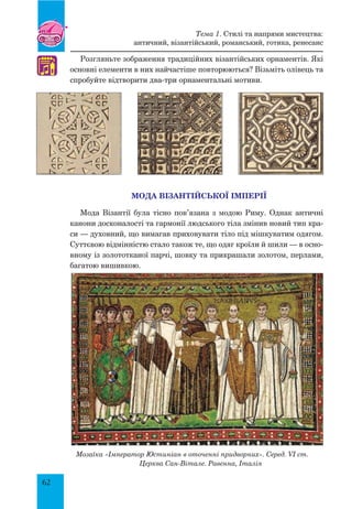 62
Розгляньте зображення традиційних візантійських орнаментів. Які
основні елементи в них найчастіше повторюються? Візьміть олівець та
спробуйте відтворити два-три орнаментальні мотиви.
Мода Візантійської імперії
Мода Візантії була тісно пов’язана з модою Риму. Однак античні
канони досконалості та гармонії людського тіла змінив новий тип кра-
си — духовний, що вимагав приховувати тіло під мішкуватим одягом.
Суттєвою відмінністю стало також те, що одяг кроїли й шили — в осно-
вному із золото­тканої парчі, шовку та прикрашали золотом, перлами,
багатою вишивкою.
♫
Тема 1. Стилі та напрями мистецтва:
античний, візантійський, романський, готика, ренесанс
Мозаїка «Імператор Юстиніан в оточенні придворних». Серед. VI ст.
Церква Сан-Вітале. Равенна, Італія
 