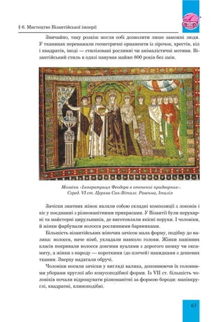 63
Звичайно, таку розкіш могли собі дозволити лише заможні люди.
У тканинах переважали геометричні орнаменти із зірочок, хрестів, кіл
і квадратів, іноді — стилізовані рослинні чи анімалістичні мотиви. Ві-
зантійський стиль в одязі панував майже 800 років без змін.
Мозаїка «Імператриця Феодора в оточенні придворних».
Серед. VI ст. Церква Сан-Вітале. Равенна, Італія
Зачіски знатних жінок являли собою складні композиції з локонів і
кіс у поєднанні з різноманітними прикрасами. У Візантії були перукар-
ні та майстерні цирульників, де виготовляли якісні перуки. І чоловіки,
й жінки фарбували волосся рослинними барвниками.
Більшість візантійських жіночих зачісок мала форму, подібну до ва-
лика: волосся, наче німб, укладали навколо голови. Жінки панівних
класів покривали волосся довгими вуалями з дорогого шовку чи окса-
миту, а жінки з народу — короткими (до плечей) накидками з дешевих
тканин. Зверху надягали обручі.
Чоловіки носили зачіски у вигляді валика, доповнюючи їх головни-
ми уборами круглої або конусоподібної форми. Із VII ст. більшість чо-
ловіків почали відрощувати різноманітні за формою бороди: напівкру-
глі, квадратні, клиноподібні.
§ 6. Мистецтво Візантійської імперії
 